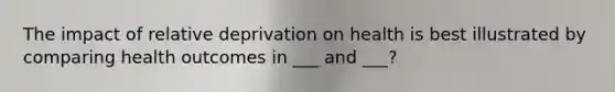 The impact of relative deprivation on health is best illustrated by comparing health outcomes in ___ and ___?