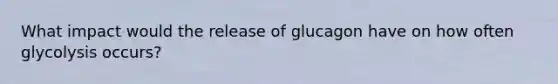 What impact would the release of glucagon have on how often glycolysis occurs?