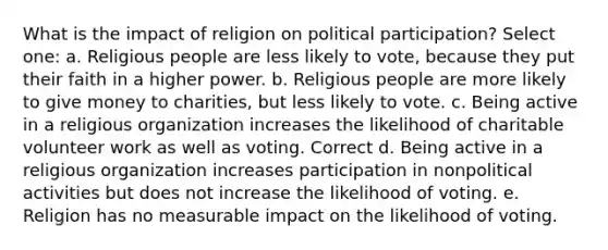 What is the impact of religion on political participation? Select one: a. Religious people are less likely to vote, because they put their faith in a higher power. b. Religious people are more likely to give money to charities, but less likely to vote. c. Being active in a religious organization increases the likelihood of charitable volunteer work as well as voting. Correct d. Being active in a religious organization increases participation in nonpolitical activities but does not increase the likelihood of voting. e. Religion has no measurable impact on the likelihood of voting.