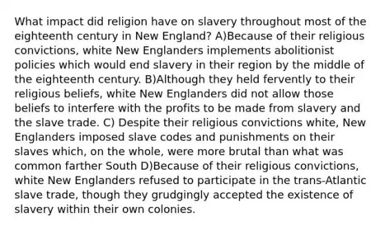 What impact did religion have on slavery throughout most of the eighteenth century in New England? A)Because of their religious convictions, white New Englanders implements abolitionist policies which would end slavery in their region by the middle of the eighteenth century. B)Although they held fervently to their religious beliefs, white New Englanders did not allow those beliefs to interfere with the profits to be made from slavery and the slave trade. C) Despite their religious convictions white, New Englanders imposed slave codes and punishments on their slaves which, on the whole, were more brutal than what was common farther South D)Because of their religious convictions, white New Englanders refused to participate in the trans-Atlantic slave trade, though they grudgingly accepted the existence of slavery within their own colonies.