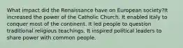 What impact did the Renaissance have on European society?It increased the power of the Catholic Church. It enabled Italy to conquer most of the continent. It led people to question traditional religious teachings. It inspired political leaders to share power with common people.