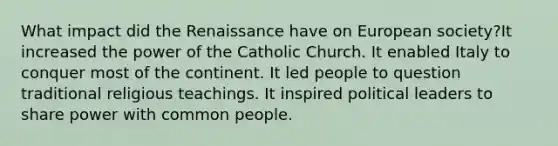 What impact did the Renaissance have on European society?It increased the power of the Catholic Church. It enabled Italy to conquer most of the continent. It led people to question traditional religious teachings. It inspired political leaders to share power with common people.