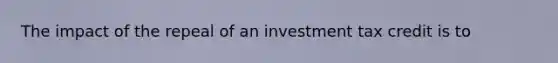 The impact of the repeal of an investment tax credit is to