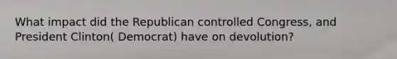 What impact did the Republican controlled Congress, and President Clinton( Democrat) have on devolution?