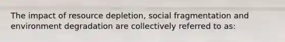 The impact of resource depletion, social fragmentation and environment degradation are collectively referred to as: