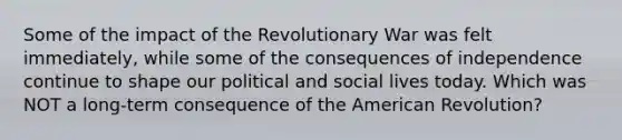 Some of the impact of the Revolutionary War was felt immediately, while some of the consequences of independence continue to shape our political and social lives today. Which was NOT a long-term consequence of the American Revolution?