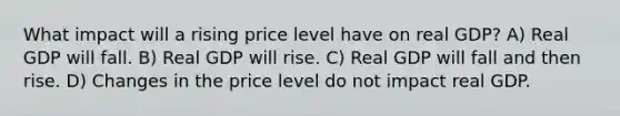 What impact will a rising price level have on real GDP? A) Real GDP will fall. B) Real GDP will rise. C) Real GDP will fall and then rise. D) Changes in the price level do not impact real GDP.