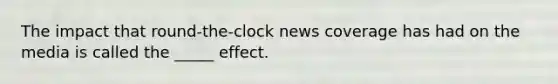 The impact that round-the-clock news coverage has had on the media is called the _____ effect.