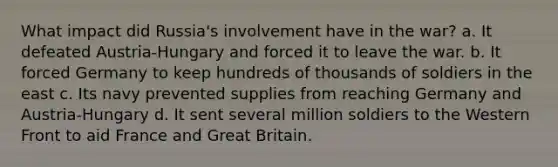 What impact did Russia's involvement have in the war? a. It defeated Austria-Hungary and forced it to leave the war. b. It forced Germany to keep hundreds of thousands of soldiers in the east c. Its navy prevented supplies from reaching Germany and Austria-Hungary d. It sent several million soldiers to the Western Front to aid France and Great Britain.