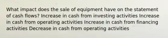 What impact does the sale of equipment have on the statement of cash flows? Increase in cash from investing activities Increase in cash from operating activities Increase in cash from financing activities Decrease in cash from operating activities