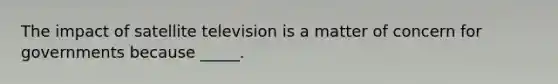 The impact of satellite television is a matter of concern for governments because _____.