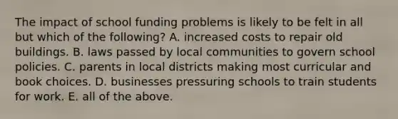 The impact of school funding problems is likely to be felt in all but which of the following? A. increased costs to repair old buildings. B. laws passed by local communities to govern school policies. C. parents in local districts making most curricular and book choices. D. businesses pressuring schools to train students for work. E. all of the above.