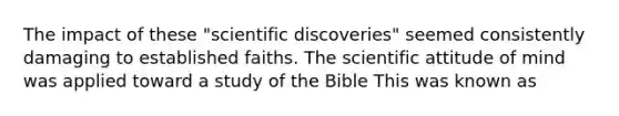 The impact of these "scientific discoveries" seemed consistently damaging to established faiths. The scientific attitude of mind was applied toward a study of the Bible This was known as