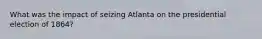 What was the impact of seizing Atlanta on the presidential election of 1864?