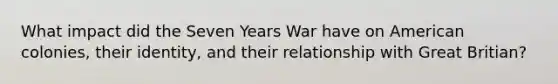 What impact did the Seven Years War have on American colonies, their identity, and their relationship with Great Britian?