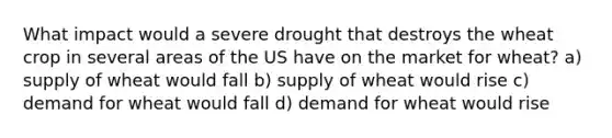 What impact would a severe drought that destroys the wheat crop in several areas of the US have on the market for wheat? a) supply of wheat would fall b) supply of wheat would rise c) demand for wheat would fall d) demand for wheat would rise