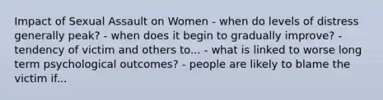 Impact of Sexual Assault on Women - when do levels of distress generally peak? - when does it begin to gradually improve? - tendency of victim and others to... - what is linked to worse long term psychological outcomes? - people are likely to blame the victim if...