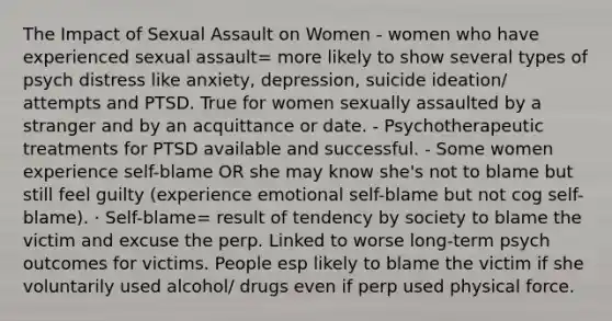 The Impact of Sexual Assault on Women - women who have experienced sexual assault= more likely to show several types of psych distress like anxiety, depression, suicide ideation/ attempts and PTSD. True for women sexually assaulted by a stranger and by an acquittance or date. - Psychotherapeutic treatments for PTSD available and successful. - Some women experience self-blame OR she may know she's not to blame but still feel guilty (experience emotional self-blame but not cog self-blame). · Self-blame= result of tendency by society to blame the victim and excuse the perp. Linked to worse long-term psych outcomes for victims. People esp likely to blame the victim if she voluntarily used alcohol/ drugs even if perp used physical force.