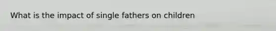 What is the impact of single fathers on children