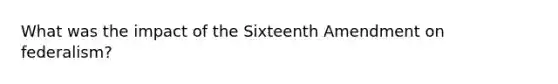 What was the impact of the Sixteenth Amendment on federalism?