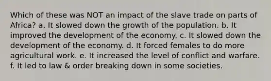 Which of these was NOT an impact of the slave trade on parts of Africa? a. It slowed down the growth of the population. b. It improved the development of the economy. c. It slowed down the development of the economy. d. It forced females to do more agricultural work. e. It increased the level of conflict and warfare. f. It led to law & order breaking down in some societies.