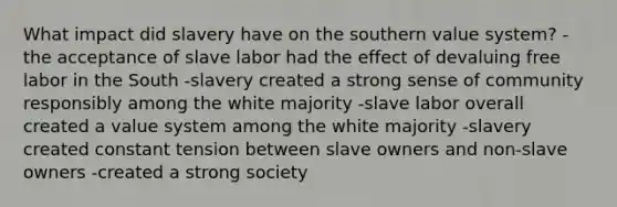 What impact did slavery have on the southern value system? -the acceptance of slave labor had the effect of devaluing free labor in the South -slavery created a strong sense of community responsibly among the white majority -slave labor overall created a value system among the white majority -slavery created constant tension between slave owners and non-slave owners -created a strong society