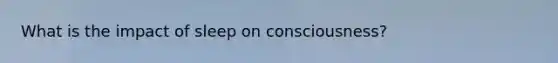What is the impact of sleep on consciousness?