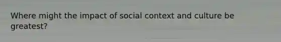 Where might the impact of social context and culture be greatest?