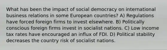 What has been the impact of social democracy on international business relations in some European countries? A) Regulations have forced foreign firms to invest elsewhere. B) Politically conscious foreign firms invest in socialist nations. C) Low income tax rates have encouraged an influx of FDI. D) Political stability decreases the country risk of socialist nations.