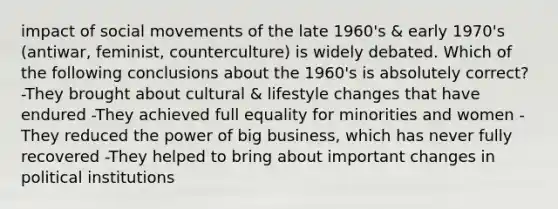 impact of social movements of the late 1960's & early 1970's (antiwar, feminist, counterculture) is widely debated. Which of the following conclusions about the 1960's is absolutely correct? -They brought about cultural & lifestyle changes that have endured -They achieved full equality for minorities and women -They reduced the power of big business, which has never fully recovered -They helped to bring about important changes in political institutions