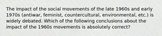 The impact of the social movements of the late 1960s and early 1970s (antiwar, feminist, countercultural, environmental, etc.) is widely debated. Which of the following conclusions about the impact of the 1960s movements is absolutely correct?