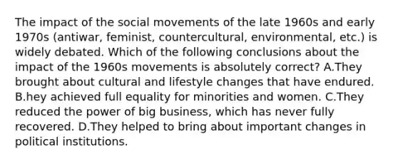 The impact of the social movements of the late 1960s and early 1970s (antiwar, feminist, countercultural, environmental, etc.) is widely debated. Which of the following conclusions about the impact of the 1960s movements is absolutely correct? A.They brought about cultural and lifestyle changes that have endured. B.hey achieved full equality for minorities and women. C.They reduced the power of big business, which has never fully recovered. D.They helped to bring about important changes in political institutions.