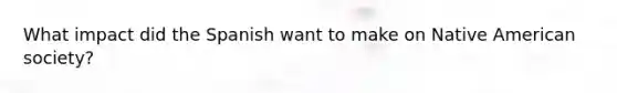 What impact did the Spanish want to make on Native American society?