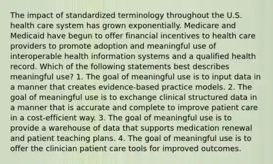 The impact of standardized terminology throughout the U.S. health care system has grown exponentially. Medicare and Medicaid have begun to offer financial incentives to health care providers to promote adoption and meaningful use of interoperable health information systems and a qualified health record. Which of the following statements best describes meaningful use? 1. The goal of meaningful use is to input data in a manner that creates evidence-based practice models. 2. The goal of meaningful use is to exchange clinical structured data in a manner that is accurate and complete to improve patient care in a cost-efficient way. 3. The goal of meaningful use is to provide a warehouse of data that supports medication renewal and patient teaching plans. 4. The goal of meaningful use is to offer the clinician patient care tools for improved outcomes.