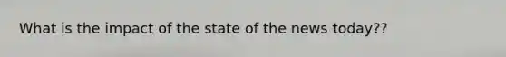 What is the impact of the state of the news today??