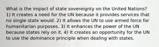 What is the impact of state sovereignty on the United Nations? 1) It creates a need for the UN because it provides services that no single state would. 2) It allows the UN to use armed force for humanitarian purposes. 3) It enhances the power of the UN because states rely on it. 4) It creates an opportunity for the UN to use the dominance principle when dealing with states.