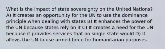 What is the impact of state sovereignty on the United Nations? A) It creates an opportunity for the UN to use the dominance principle when dealing with states B) It enhances the power of the UN because states rely on it C) It creates a need for the UN because it provides services that no single state would D) It allows the UN to use armed force for humanitarian purposes