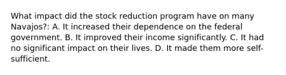 What impact did the stock reduction program have on many Navajos?: A. It increased their dependence on the federal government. B. It improved their income significantly. C. It had no significant impact on their lives. D. It made them more self-sufficient.