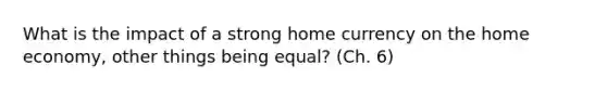 What is the impact of a strong home currency on the home economy, other things being equal? (Ch. 6)