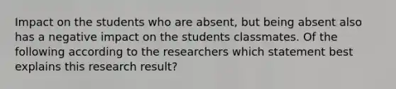 Impact on the students who are absent, but being absent also has a negative impact on the students classmates. Of the following according to the researchers which statement best explains this research result?