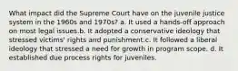 What impact did the Supreme Court have on the juvenile justice system in the 1960s and 1970s? a. It used a hands-off approach on most legal issues.b. It adopted a conservative ideology that stressed victims' rights and punishment.c. It followed a liberal ideology that stressed a need for growth in program scope. d. It established due process rights for juveniles.