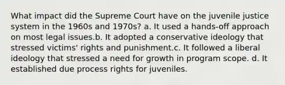 What impact did the Supreme Court have on the juvenile justice system in the 1960s and 1970s? a. It used a hands-off approach on most legal issues.b. It adopted a conservative ideology that stressed victims' rights and punishment.c. It followed a liberal ideology that stressed a need for growth in program scope. d. It established due process rights for juveniles.