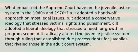 What impact did the Supreme Court have on the juvenile justice system in the 1960s and 1970s? a.It adopted a hands-off approach on most legal issues. b.It adopted a conservative ideology that stressed victims' rights and punishment. c.It adopted a liberal ideology that stressed a need for growth in program scope. d.It radically altered the juvenile justice system through ruling that established due process rights for juveniles that rivaled those in the adult court system.