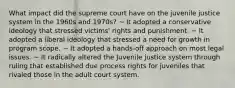 What impact did the supreme court have on the juvenile justice system in the 1960s and 1970s? ~ It adopted a conservative ideology that stressed victims' rights and punishment. ~ It adopted a liberal ideology that stressed a need for growth in program scope. ~ It adopted a hands-off approach on most legal issues. ~ It radically altered the Juvenile justice system through ruling that established due process rights for juveniles that rivaled those in the adult court system.