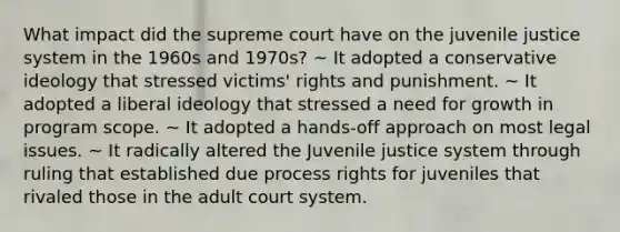 What impact did the supreme court have on the juvenile justice system in the 1960s and 1970s? ~ It adopted a conservative ideology that stressed victims' rights and punishment. ~ It adopted a liberal ideology that stressed a need for growth in program scope. ~ It adopted a hands-off approach on most legal issues. ~ It radically altered the Juvenile justice system through ruling that established due process rights for juveniles that rivaled those in the adult court system.