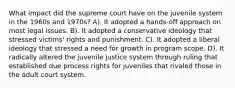 What impact did the supreme court have on the juvenile system in the 1960s and 1970s? A). It adopted a hands-off approach on most legal issues. B). It adopted a conservative ideology that stressed victims' rights and punishment. C). It adopted a liberal ideology that stressed a need for growth in program scope. D). It radically altered the juvenile justice system through ruling that established due process rights for juveniles that rivaled those in the adult court system.