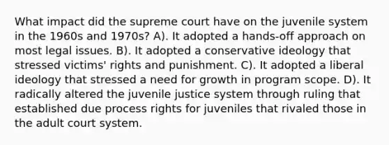 What impact did the supreme court have on the juvenile system in the 1960s and 1970s? A). It adopted a hands-off approach on most legal issues. B). It adopted a conservative ideology that stressed victims' rights and punishment. C). It adopted a liberal ideology that stressed a need for growth in program scope. D). It radically altered the juvenile justice system through ruling that established due process rights for juveniles that rivaled those in the adult court system.