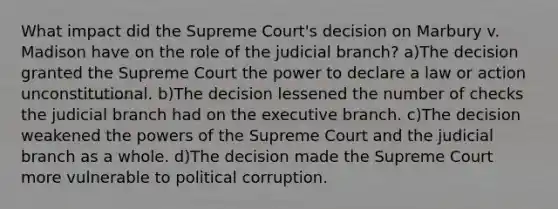 What impact did the Supreme Court's decision on Marbury v. Madison have on the role of the judicial branch? a)The decision granted the Supreme Court the power to declare a law or action unconstitutional. b)The decision lessened the number of checks the judicial branch had on the executive branch. c)The decision weakened the powers of the Supreme Court and the judicial branch as a whole. d)The decision made the Supreme Court more vulnerable to political corruption.