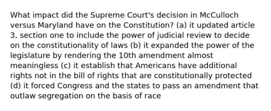 What impact did the Supreme Court's decision in McCulloch versus Maryland have on the Constitution? (a) it updated article 3, section one to include the power of judicial review to decide on the constitutionality of laws (b) it expanded the power of the legislature by rendering the 10th amendment almost meaningless (c) it establish that Americans have additional rights not in the bill of rights that are constitutionally protected (d) it forced Congress and the states to pass an amendment that outlaw segregation on the basis of race