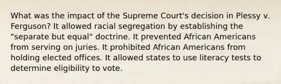 What was the impact of the Supreme Court's decision in Plessy v. Ferguson? It allowed racial segregation by establishing the "separate but equal" doctrine. It prevented African Americans from serving on juries. It prohibited African Americans from holding elected offices. It allowed states to use literacy tests to determine eligibility to vote.